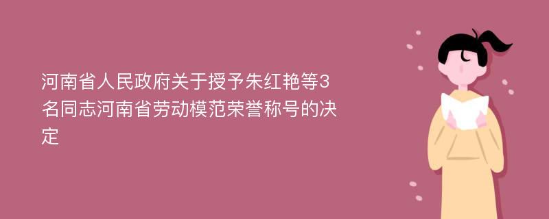 河南省人民政府关于授予朱红艳等3名同志河南省劳动模范荣誉称号的决定